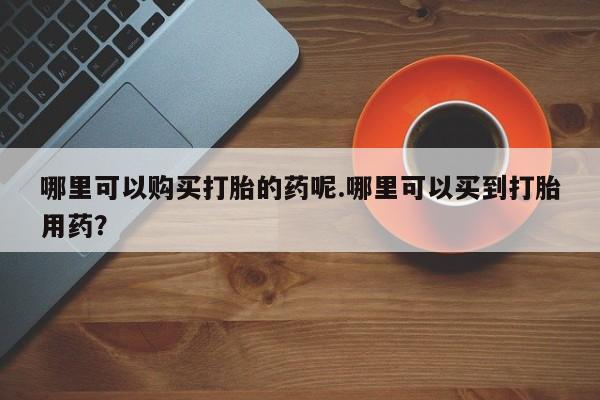 打胎药私人药店哪里可以购买打胎的药呢.哪里可以买到打胎用药？