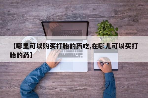 打胎药私人药店【哪里可以购买打胎的药吃,在哪儿可以买打胎的药】