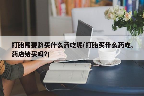 打胎药私人药店打胎需要购买什么药吃呢(打胎买什么药吃,药店给买吗?)