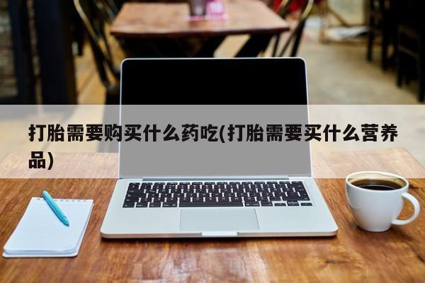 打胎药私人药店打胎需要购买什么药吃(打胎需要买什么营养品)